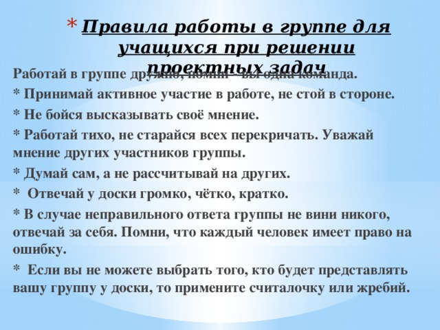 Правила работы в группе для учащихся при решении проектных задач Работай в группе дружно, помни - вы одна команда. * Принимай активное участие в работе, не стой в стороне. * Не бойся высказывать своё мнение. * Работай тихо, не старайся всех перекричать. Уважай мнение других участников группы. * Думай сам, а не рассчитывай на других. * Отвечай у доски громко, чётко, кратко. * В случае неправильного ответа группы не вини никого, отвечай за себя. Помни, что каждый человек имеет право на ошибку. * Если вы не можете выбрать того, кто будет представлять вашу группу у доски, то примените считалочку или жребий. 