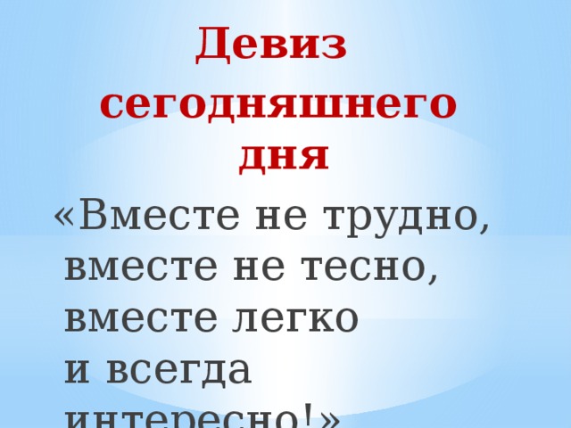 Девиз сегодняшнего дня «Вместе не трудно,  вместе не тесно,  вместе легко  и всегда интересно!» 