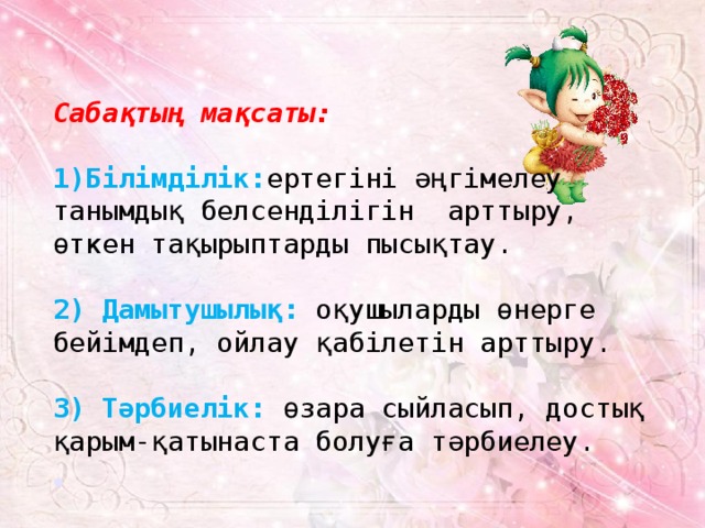 Сабақтың мақсаты:  Білімділік: ертегіні әңгімелеу танымдық белсенділігін арттыру, өткен тақырыптарды пысықтау. 2) Дамытушылық:  оқушыларды өнерге бейімдеп, ойлау қабілетін арттыру.  3) Тәрбиелік:  өзара сыйласып, достық қарым-қатынаста болуға тәрбиелеу. 