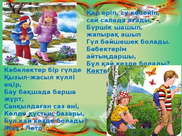 Қар еріп, су көбейіп, сай салада ағады, Бүршік шашып, жапырақ ашып Гүл бәйшешек болады. Бөбектерім айтыңдаршы, Бұл қай кезде болады? Көктем / Весна  Көбелектер бір гүлде Қызыл-жасыл күллі өңір, Бау бақшада барша жұрт, Санқылдаған саз әні, Көлде құстың базары, Бұл қай кезде болады? Жаз / Лето 