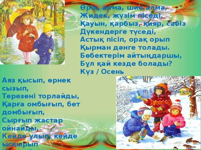 Өрік, алма, шие,алма, Жидек, жүзім піседі, Қауын, қарбыз, қияр, сәбіз Дүкендерге түседі, Астық пісіп, орақ орып Қырман дәнге толады. Бөбектерім айтыңдаршы, Бұл қай кезде болады? Күз / Осень Аяз қысып, өрнек сызып, Терезені торлайды, Қарға омбығып, бет домбығып, Сырғып жастар ойнайды, Кейде ұлып, кейде ысқырып Ұтқып боран соғады. Айтыңдаршы балалар Бұл қай кезде болады? Қыс / Зима 