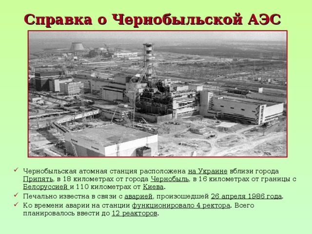 Справка о Чернобыльской АЭС  Чернобыльская атомная станция расположена на Украине вблизи города Припять , в 18 километрах от города Чернобыль , в 16 километрах от границы с Белоруссией и 110 километрах от Киева . Печально известна в связи с аварией , произошедшей 26 апреля 1986 года . Ко времени аварии на станции функционировало 4 ректора . Всего планировалось ввести до 12 реакторов . 