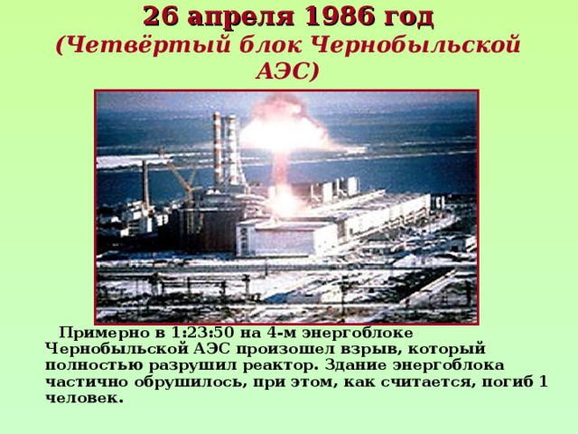 26 апреля 1986 год  (Четвёртый блок Чернобыльской АЭС)  Примерно в 1:23:50 на 4-м энергоблоке Чернобыльской АЭС произошел взрыв, который полностью разрушил реактор. Здание энергоблока частично обрушилось, при этом, как считается, погиб 1 человек. 