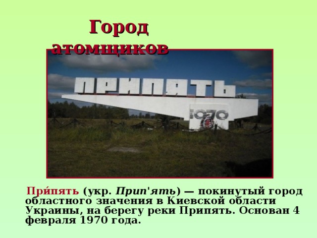  Город  атомщиков  При́пять  (укр. Прип'ять ) — покинутый город областного значения в Киевской области Украины, на берегу реки Припять. Основан 4 февраля 1970 года. 