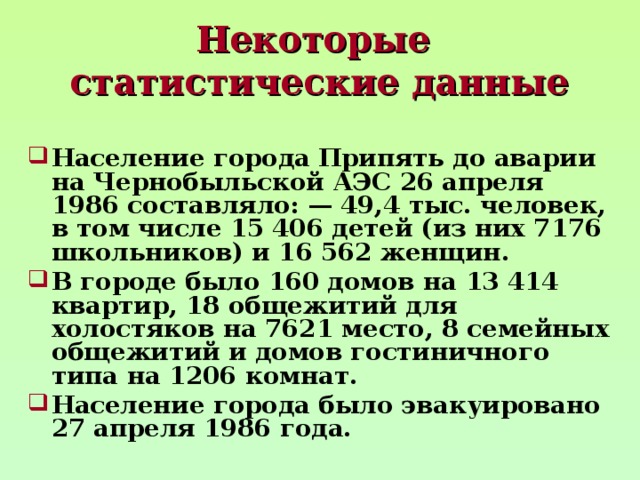 Некоторые  статистические данные Население города Припять до аварии на Чернобыльской АЭС 26 апреля 1986 составляло: — 49,4 тыс. человек, в том числе 15 406 детей (из них 7176 школьников) и 16 562 женщин. В городе было 160 домов на 13 414 квартир, 18 общежитий для холостяков на 7621 место, 8 семейных общежитий и домов гостиничного типа на 1206 комнат. Население города было эвакуировано 27 апреля 1986 года. 