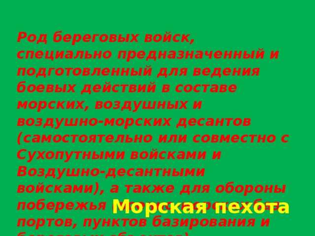 Род береговых войск, специально предназначенный и подготовленный для ведения боевых действий в составе морских, воздушных и воздушно-морских десантов (самостоятельно или совместно с Сухопутными войсками и Воздушно-десантными войсками), а также для обороны побережья (военно-морских баз, портов, пунктов базирования и береговых объектов) Морская пехота 