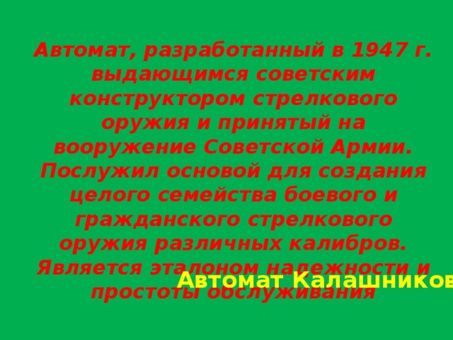 Автомат, разработанный в 1947 г. выдающимся советским конструктором стрелкового оружия и принятый на вооружение Советской Армии. Послужил основой для создания целого семейства боевого и гражданского стрелкового оружия различных калибров. Является эталоном надежности и простоты обслуживания Автомат Калашникова 