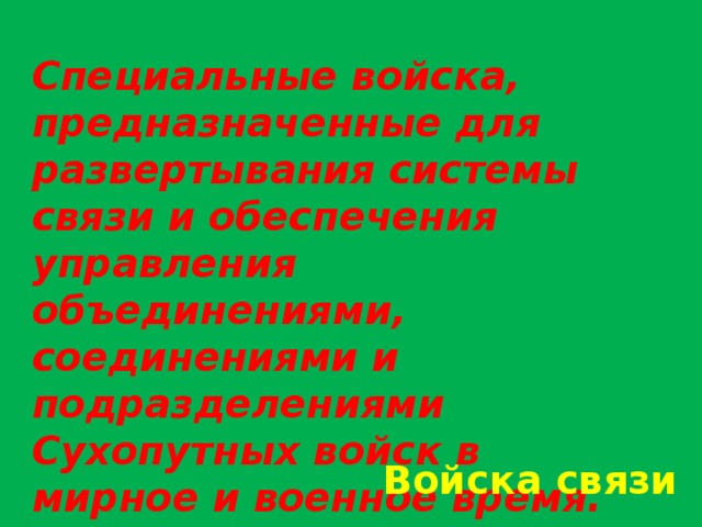 Специальные войска, предназначенные для развертывания системы связи и обеспечения управления объединениями, соединениями и подразделениями Сухопутных войск в мирное и военное время. На них возлагаются также задачи по эксплуатации систем и средств автоматизации на пунктах управления. Войска связи 