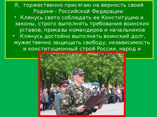 Я, торжественно присягаю на верность своей Родине - Российской Федерации Клянусь свято соблюдать ее Конституцию и законы, строго выполнять требования воинских уставов, приказы командиров и начальников  Клянусь достойно выполнять воинский долг, мужественно защищать свободу, независимость и конституционный строй России, народ и Отечество 