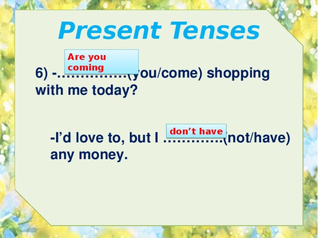 Present Tenses Are you coming 6) -……………(you/come) shopping with me today? don’t have -I’d love to, but I ………….(not/have) any money. 