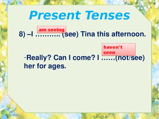 Present Tenses am seeing 8) –I ……….. (see) Tina this afternoon. haven’t seen Really? Can I come? I ……(not/see) her for ages. 