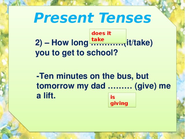 Present Tenses does it take 2) – How long …………(it/take) you to get to school? -Ten minutes on the bus, but tomorrow my dad ……… (give) me a lift. is giving 
