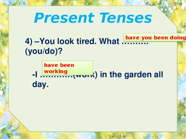 Present Tenses have you been doing 4) –You look tired. What ………. (you/do)? have been working -I …………(work) in the garden all day. 