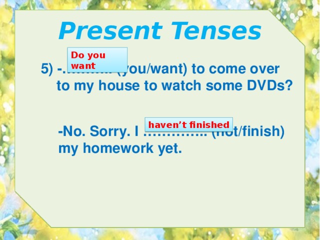 Present Tenses Do you want 5) -……….. (you/want) to come over  to my house to watch some DVDs? haven’t finished -No. Sorry. I ………….. (not/finish) my homework yet. 