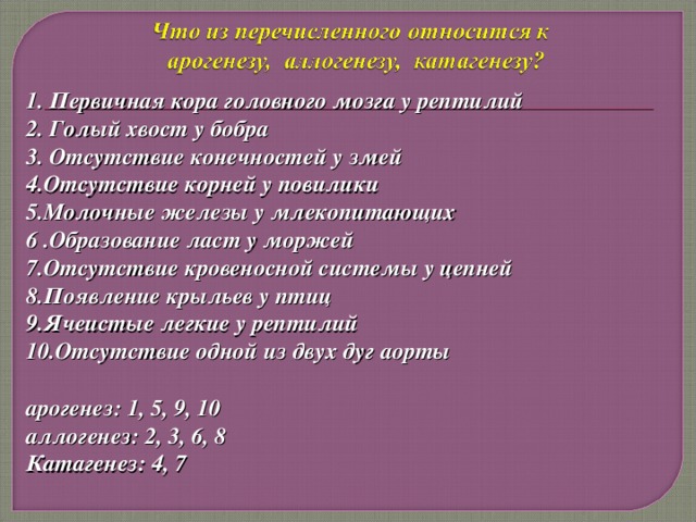 1. Первичная кора головного мозга у рептилий 2. Голый хвост у бобра 3. Отсутствие конечностей у змей 4.Отсутствие корней у повилики 5.Молочные железы у млекопитающих 6 .Образование ласт у моржей 7.Отсутствие кровеносной системы у цепней 8.Появление крыльев у птиц 9.Ячеистые легкие у рептилий 10.Отсутствие одной из двух дуг аорты  арогенез: 1, 5, 9, 10 аллогенез: 2, 3, 6, 8 Катагенез: 4, 7