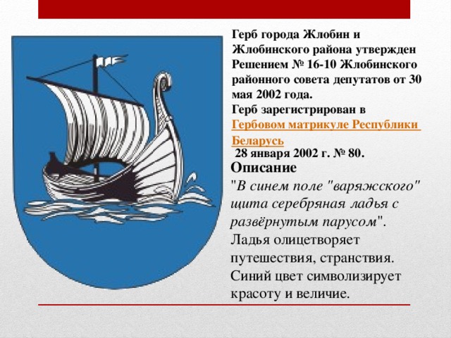 Герб города Жлобин и Жлобинского района утвержден Решением № 16-10 Жлобинского районного совета депутатов от 30 мая 2002 года. Герб зарегистрирован в  Гербовом матрикуле Республики Беларусь  28 января 2002 г. № 80.  Описание 