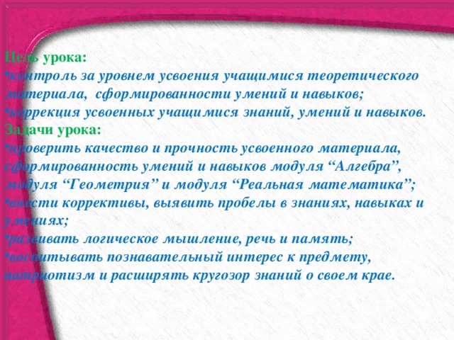 Цель урока: контроль за уровнем усвоения учащимися теоретического материала,   сформированности умений и навыков; коррекция усвоенных учащимися знаний, умений и навыков. Задачи урока: проверить качество и прочность усвоенного материала, сформированность умений и навыков модуля “Алгебра”, модуля “Геометрия” и модуля “Реальная математика”; внести коррективы, выявить пробелы в знаниях, навыках и умениях; развивать логическое мышление, речь и память; воспитывать познавательный интерес к предмету, патриотизм и расширять кругозор знаний о своем крае. 