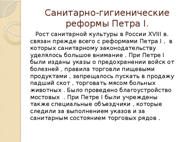 Санитарно-гигиенические реформы Петра I.  Рост санитарной культуры в России XVIII в. связан прежде всего с реформами Петра I , в которых санитарному законодательству уделялось большое внимание . При Петре I были изданы указы о предохранении войск от болезней , правила торговли пищевыми продуктами , запрещалось пускать в продажу падший скот , торговать мясом больных животных . Было проведено благоустройство мостовых . При Петре I были учреждены также специальные объездчики , которые следили за выполнением указов и за санитарным состоянием торговых рядов . 