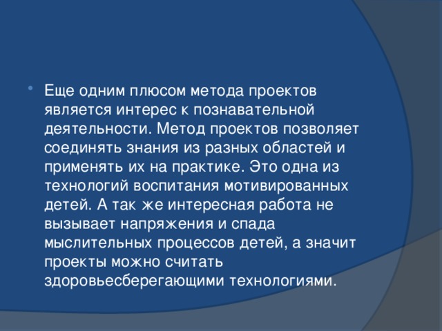 Еще одним плюсом метода проектов является интерес к познавательной деятельности. Метод проектов позволяет соединять знания из разных областей и применять их на практике. Это одна из технологий воспитания мотивированных детей. А так же интересная работа не вызывает напряжения и спада мыслительных процессов детей, а значит проекты можно считать здоровьесберегающими технологиями. 