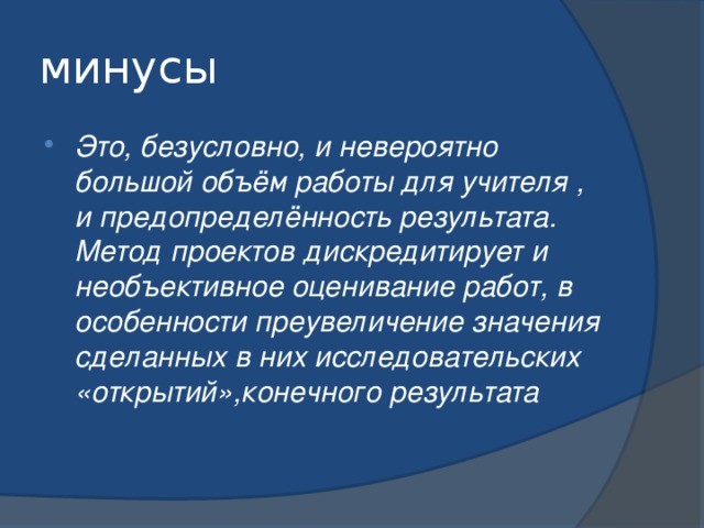 минусы Это, безусловно, и невероятно большой объём работы для учителя , и предопределённость результата. Метод проектов дискредитирует и необъективное оценивание работ, в особенности преувеличение значения сделанных в них исследовательских «открытий»,конечного результата  