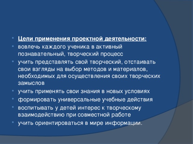 Цели применения проектной деятельности: вовлечь каждого ученика в активный познавательный, творческий процесс учить представлять свой творческий, отстаивать свои взгляды на выбор методов и материалов, необходимых для осуществления своих творческих замыслов учить применять свои знания в новых условиях формировать универсальные учебные действия воспитывать у детей интерес к творческому взаимодействию при совместной работе учить ориентироваться в мире информации. 