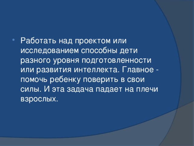 Работать над проектом или исследованием способны дети разного уровня подготовленности или развития интеллекта. Главное - помочь ребенку поверить в свои силы. И эта задача падает на плечи взрослых. 