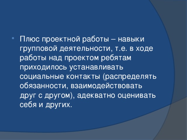 Плюс проектной работы – навыки групповой деятельности, т.е. в ходе работы над проектом ребятам приходилось устанавливать социальные контакты (распределять обязанности, взаимодействовать друг с другом), адекватно оценивать себя и других. 