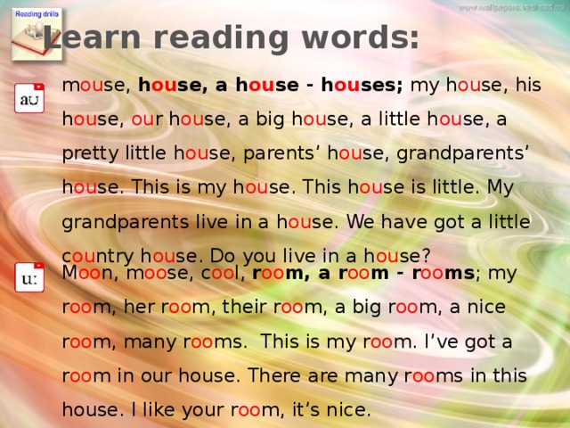 Learn reading words: m ou se, h ou se, a h ou se - h ou ses; my h ou se, his h ou se, ou r h ou se, a big h ou se, a little h ou se, a pretty little h ou se, parents’ h ou se, grandparents’ h ou se. This is my h ou se. This h ou se is little. My grandparents live in a h ou se. We have got a little c ou ntry h ou se. Do you live in a h ou se? M oo n, m oo se, c oo l, r oo m, a r oo m - r oo ms ; my r oo m, her r oo m, their r oo m, a big r oo m, a nice r oo m, many r oo ms. This is my r oo m. I’ve got a r oo m in our house. There are many r oo ms in this house. I like your r oo m, it’s nice. Упражнение для развития навыка чтения, первичное закрепление нового лексического материала  