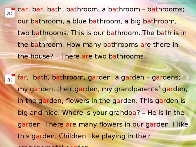 c ar , b ar , b a th, b a throom, a b a throom – b a throoms; our b a throom, a blue b a throom, a big b a throom, two b a throoms. This is our b a throom. The b a th is in the b a throom. How many b a throoms ar e there in the house? – There ar e two b a throoms. f ar , b a th, b a throom, g ar den, a g ar den – g ar dens; my g ar den, their g ar den, my grandparents’ g ar den, in the g ar den, flowers in the g ar den. This g ar den is big and nice. Where is your grandp a ? – He is in the g ar den. There ar e many flowers in our g ar den. I like this g ar den. Children like playing in their grandparents’ g ar den. 