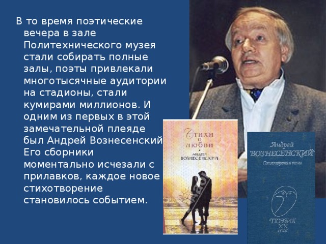 В то время поэтические вечера в зале Политехнического музея стали собирать полные залы, поэты привлекали многотысячные аудитории на стадионы, стали кумирами миллионов. И одним из первых в этой замечательной плеяде был Андрей Вознесенский. Его сборники моментально исчезали с прилавков, каждое новое стихотворение становилось событием.   
