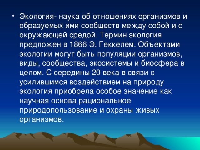 Экология- наука об отношениях организмов и образуемых ими сообществ между собой и с окружающей средой. Термин экология предложен в 1866 Э. Геккелем. Объектами экологии могут быть популяции организмов, виды, сообщества, экосистемы и биосфера в целом. С середины 20 века в связи с усилившимся воздействием на природу экология приобрела особое значение как научная основа рациональное природопользование и охраны живых организмов. 