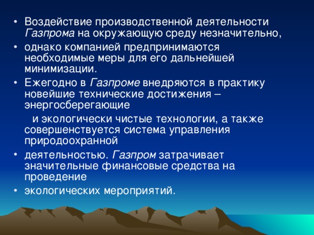 Воздействие производственной деятельности Газпрома на окружающую среду незначительно, однако компанией предпринимаются необходимые меры для его дальнейшей минимизации. Ежегодно в Газпроме внедряются в практику новейшие технические достижения – энергосберегающие  и экологически чистые технологии, а также совершенствуется система управления природоохранной деятельностью. Газпром затрачивает значительные финансовые средства на проведение экологических мероприятий. 