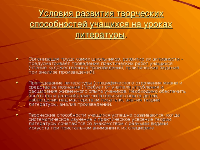                   Условия развития творческих способностей учащихся на уроках литературы . Организация труда самих школьников, развитие их активности – предусматривает проведение практических работ учащихся (чтение художественных произведений, практические задания при анализе произведений).  Преподавание литературы (специфического отражения жизни и средства ее познания ) требует от учителя углубления и расширения жизненного опыта учеников. Необходимо обеспечить богатство и разнообразие читательского опыта детей, наблюдения над мастерством писателя, знания теории литературы, анализ произведений.  Творческие способности учащихся успешно развиваются, когда систематическое изучение и практическое усвоение теории литературы сочетаются со знакомством с разными видами искусств при пристальном внимании к их специфике 