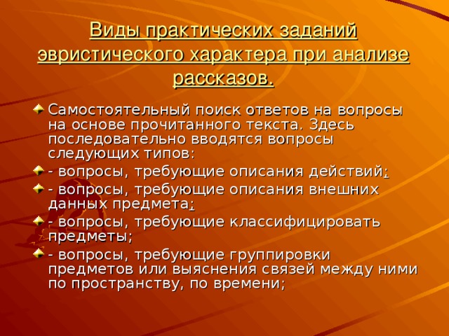 Виды практических заданий эвристического характера при анализе рассказов. Самостоятельный поиск ответов на вопросы на основе прочитанного текста. Здесь последовательно вводятся вопросы следующих типов: - вопросы, требующие описания действий ; - вопросы, требующие описания внешних данных предмета ; - вопросы, требующие классифицировать предметы; - вопросы, требующие группировки предметов или выяснения связей между ними по пространству, по времени; 