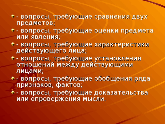 - вопросы, требующие сравнения двух предметов; - вопросы, требующие оценки предмета или явления; - вопросы, требующие характеристики действующего лица; - вопросы, требующие установления отношений между действующими лицами; - вопросы, требующие обобщения ряда признаков, фактов; - вопросы, требующие доказательства или опровержения мысли. 