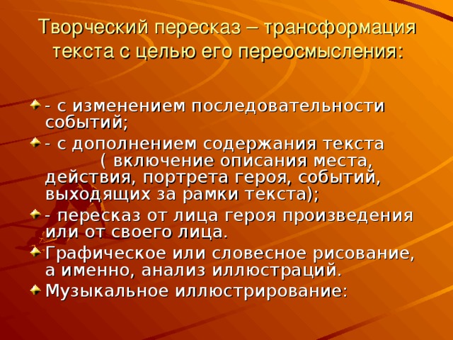  Творческий пересказ – трансформация текста с целью его переосмысления:   - с изменением последовательности событий; - с дополнением содержания текста ( включение описания места, действия, портрета героя, событий, выходящих за рамки текста); - пересказ от лица героя произведения или от своего лица. Графическое или словесное рисование, а именно, анализ иллюстраций. Музыкальное иллюстрирование:  