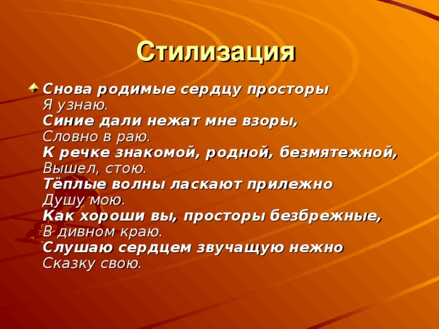 Стилизация Снова родимые сердцу просторы  Я узнаю.  Синие дали нежат мне взоры,  Словно в раю.  К речке знакомой, родной, безмятежной,  Вышел, стою.  Тёплые волны ласкают прилежно  Душу мою.  Как хороши вы, просторы безбрежные,  В дивном краю.  Слушаю сердцем звучащую нежно  Сказку свою.  