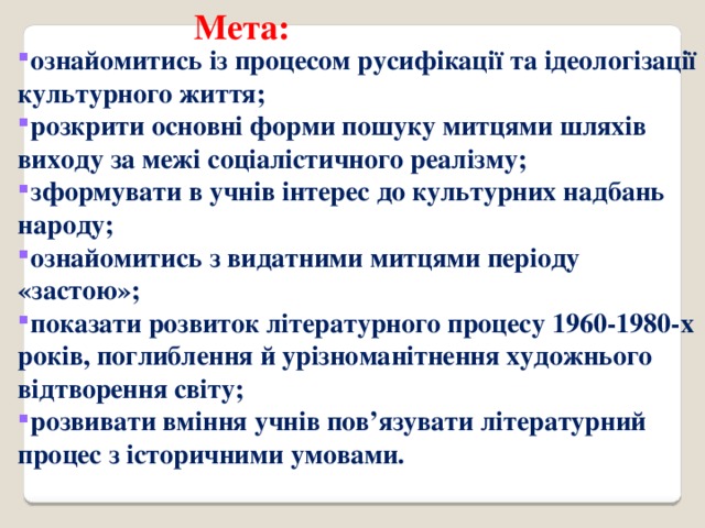 Мета: ознайомитись із процесом русифікації та ідеологізації культурного життя; розкрити основні форми пошуку митцями шляхів виходу за межі соціалістичного реалізму; зформувати в учнів інтерес до культурних надбань народу; ознайомитись з видатними митцями періоду «застою»; показати розвиток літературного процесу 1960-1980-х років, поглиблення й урізноманітнення художнього відтворення світу; розвивати вміння учнів пов’язувати літературний процес з історичними умовами. 