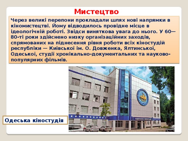 Мистецтво Через великі перепони прокладали шлях нові напрямки в кіномистецтві. Йому відводилось провідне місце в ідеологічній роботі. Звідси виняткова увага до нього. У 60—80-ті роки здійснено низку організаційних заходів, спрямованих на піднесення рівня роботи всіх кіностудій республіки — Київської ім. О. Довженка, Ялтинської, Одеської, студії хронікально-документальних та науково-популярних фільмів. Одеська кіностудія 