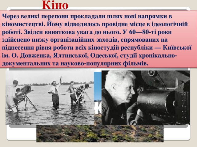 Кіно Через великі перепони прокладали шлях нові напрямки в кіномистецтві. Йому відводилось провідне місце в ідеологічній роботі. Звідси виняткова увага до нього. У 60—80-ті роки здійснено низку організаційних заходів, спрямованих на піднесення рівня роботи всіх кіностудій республіки — Київської ім. О. Довженка, Ялтинської, Одеської, студії хронікально-документальних та науково-популярних фільмів. 