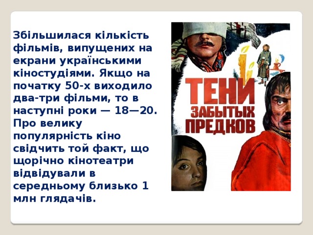 Збільшилася кількість фільмів, випущених на екрани українськими кіностудіями. Якщо на початку 50-х виходило два-три фільми, то в наступні роки — 18—20. Про велику популярність кіно свідчить той факт, що щорічно кінотеатри відвідували в середньому близько 1 млн глядачів. 