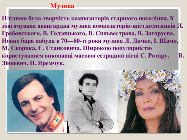 Музика Плідною була творчість композиторів старшого покоління, її збагачувала авангардна музика композиторів-шістдесятників Л. Грабовського, В. Годзяцького, В. Сильвестрова, В. Загоруєва. Нових барв набула в 70—80-ті роки музика Л. Дичко, І. Шамо, М. Скорика, Є. Станковича. Широкою популярністю користувалися виконавці масової естрадної пісні С. Ротару, В. Зінкевич, Н. Яремчук. 