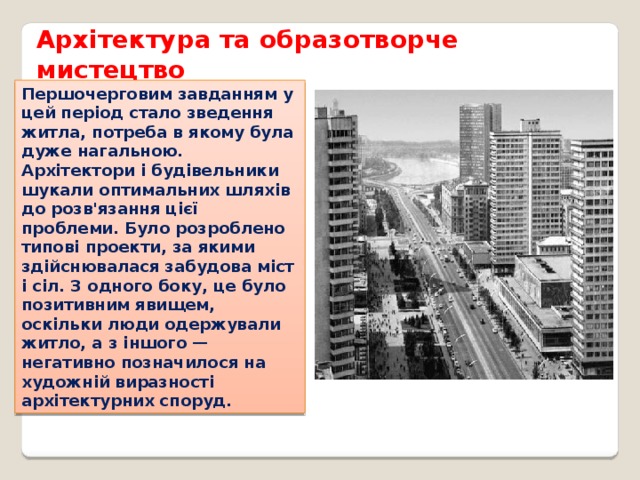 Архітектура та образотворче мистецтво Першочерговим завданням у цей період стало зведення житла, потреба в якому була дуже нагальною. Архітектори і будівельники шукали оптимальних шляхів до розв'язання цієї проблеми. Було розроблено типові проекти, за якими здійснювалася забудова міст і сіл. З одного боку, це було позитивним явищем, оскільки люди одержували житло, а з іншого — негативно позначилося на художній виразності архітектурних споруд. 