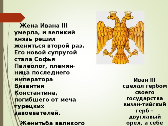  Жена Ивана III умерла, и великий князь решил жениться второй раз. Его новой супругой стала Софья Палеолог, племян-ница последнего императора Византии Константина, погибшего от меча турецких завоевателей.  Женитьба великого князя на последней византийской принцессе позволила объявить Москву преемницей Византии, центром православной веры. Иван III сделал гербом своего государства визан-тийский герб – двуглавый орел, а себе взял титул «Государь всея Руси».  