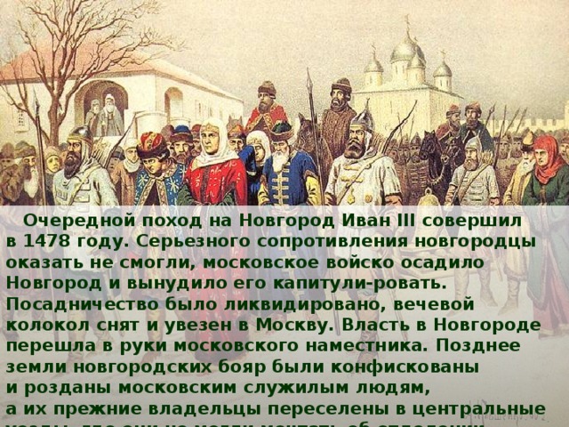  Очередной поход на Новгород Иван III совершил в 1478 году. Серьезного сопротивления новгородцы оказать не смогли, московское войско осадило Новгород и вынудило его капитули-ровать. Посадничество было ликвидировано, вечевой колокол снят и увезен в Москву. Власть в Новгороде перешла в руки московского наместника. Позднее земли новгородских бояр были конфискованы и розданы московским служилым людям, а их прежние владельцы переселены в центральные уезды, где они не могли мечтать об отделении от Москвы. 