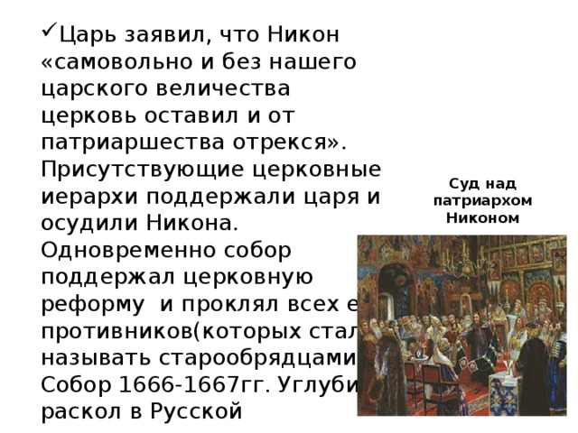 Царь заявил, что Никон «самовольно и без нашего царского величества церковь оставил и от патриаршества отрекся». Присутствующие церковные иерархи поддержали царя и осудили Никона. Одновременно собор поддержал церковную реформу и проклял всех ее противников(которых стали называть старообрядцами). Собор 1666-1667гг. Углубил раскол в Русской православной церкви. Суд над патриархом Никоном 