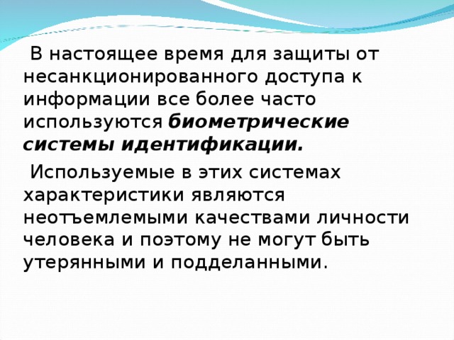 В настоящее время для защиты от несанкционированного доступа к информации все более часто используются биометрические системы идентификации.  Используемые в этих системах характеристики являются неотъемлемыми качествами личности человека и поэтому не могут быть утерянными и подделанными.