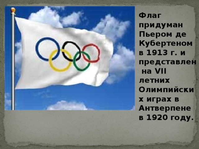 Флаг придуман Пьером де Кубертеном в 1913 г. и представлен на VII летних Олимпийских играх в Антверпене в 1920 году. 