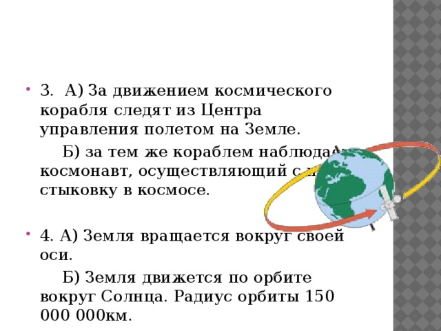 3. А) За движением космического корабля следят из Центра управления полетом на Земле.  Б) за тем же кораблем наблюдает космонавт, осуществляющий с ним стыковку в космосе. 4. А) Земля вращается вокруг своей оси.