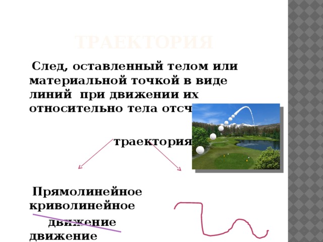 траектория  След, оставленный телом или материальной точкой в виде линий при движении их относительно тела отсчета.   траектория    Прямолинейное криволинейное  движение движение